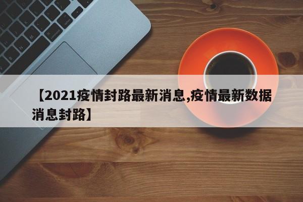 【2021疫情封路最新消息,疫情最新数据消息封路】