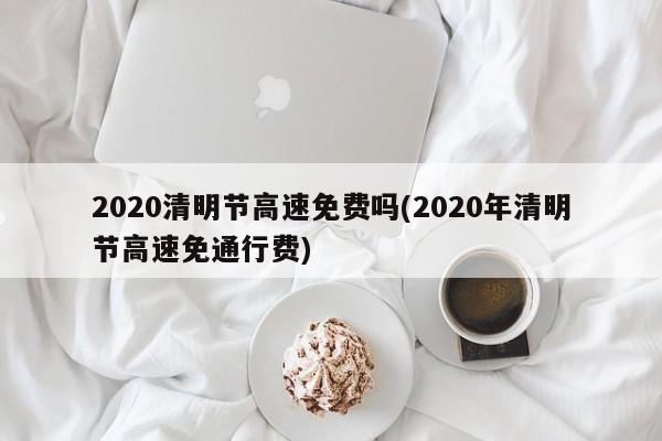 2020清明节高速免费吗(2020年清明节高速免通行费)