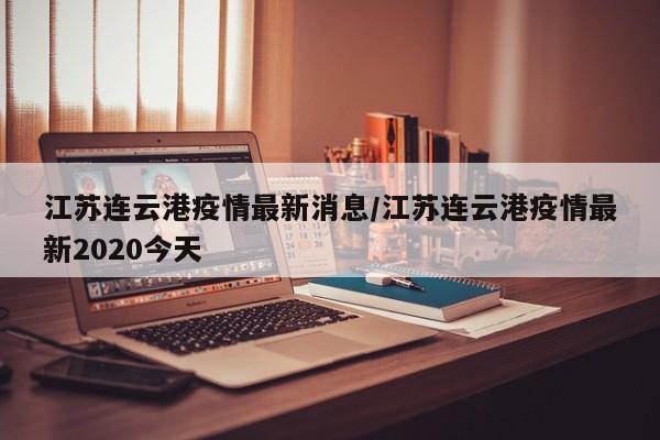 江苏连云港疫情最新消息/江苏连云港疫情最新2020今天