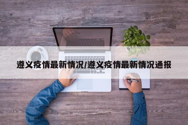遵义疫情最新情况/遵义疫情最新情况通报