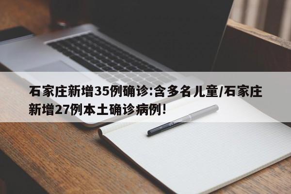 石家庄新增35例确诊:含多名儿童/石家庄新增27例本土确诊病例!