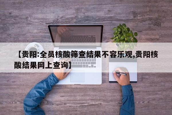 【贵阳:全员核酸筛查结果不容乐观,贵阳核酸结果网上查询】