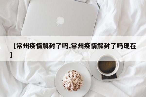 【常州疫情解封了吗,常州疫情解封了吗现在】