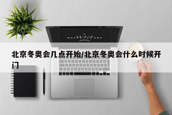 北京冬奥会几点开始/北京冬奥会什么时候开门