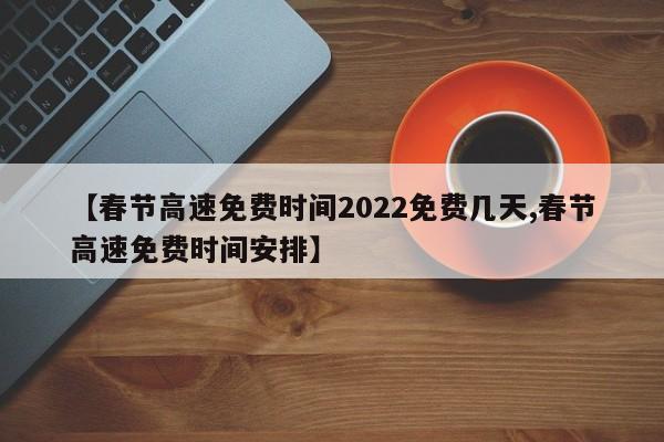 【春节高速免费时间2022免费几天,春节高速免费时间安排】