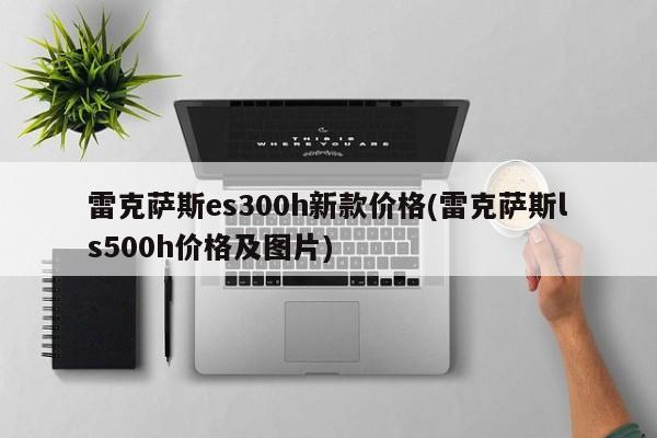 雷克萨斯es300h新款价格(雷克萨斯ls500h价格及图片)