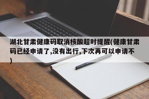 湖北甘肃健康码取消核酸超时提醒(健康甘肃码已经申请了,没有出行,下次再可以申请不)