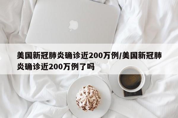 美国新冠肺炎确诊近200万例/美国新冠肺炎确诊近200万例了吗