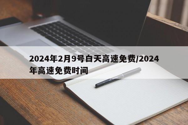 2024年2月9号白天高速免费/2024年高速免费时间
