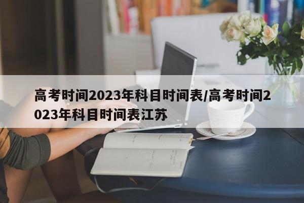 高考时间2023年科目时间表/高考时间2023年科目时间表江苏