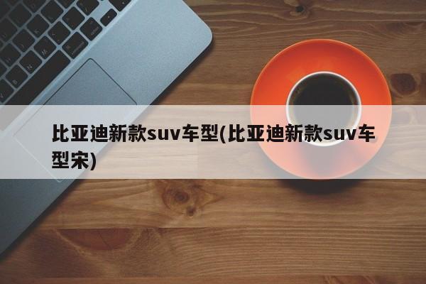 比亚迪新款suv车型(比亚迪新款suv车型宋)