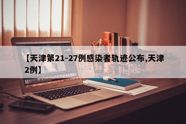 【天津第21-27例感染者轨迹公布,天津 2例】