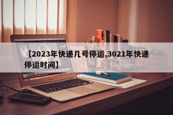 【2023年快递几号停运,3021年快递停运时间】
