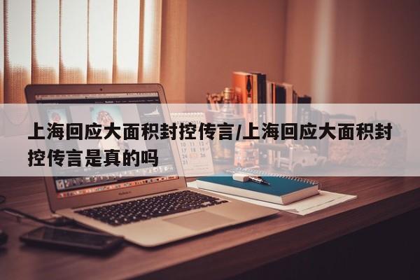 上海回应大面积封控传言/上海回应大面积封控传言是真的吗