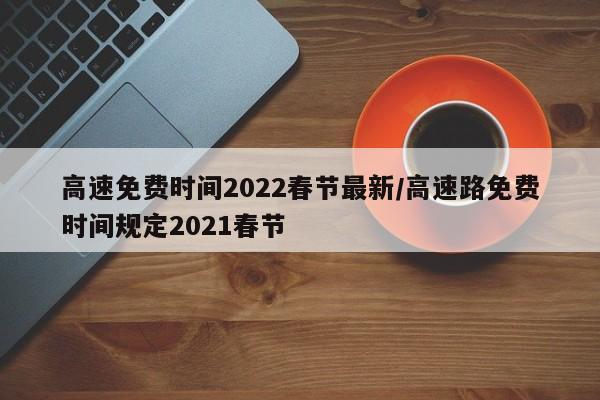 高速免费时间2022春节最新/高速路免费时间规定2021春节