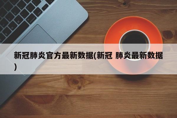 新冠肺炎官方最新数据(新冠 肺炎最新数据)