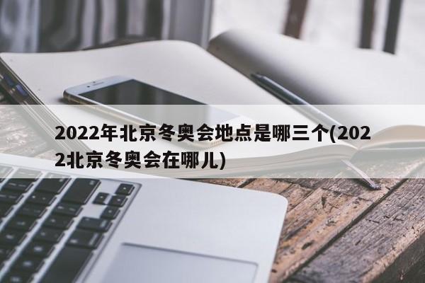 2022年北京冬奥会地点是哪三个(2022北京冬奥会在哪儿)