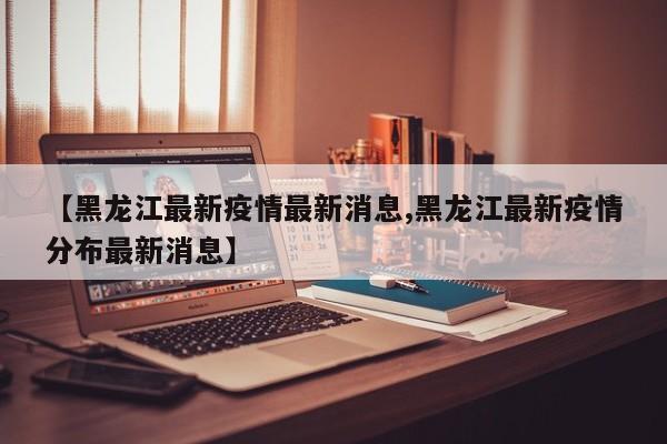 【黑龙江最新疫情最新消息,黑龙江最新疫情分布最新消息】