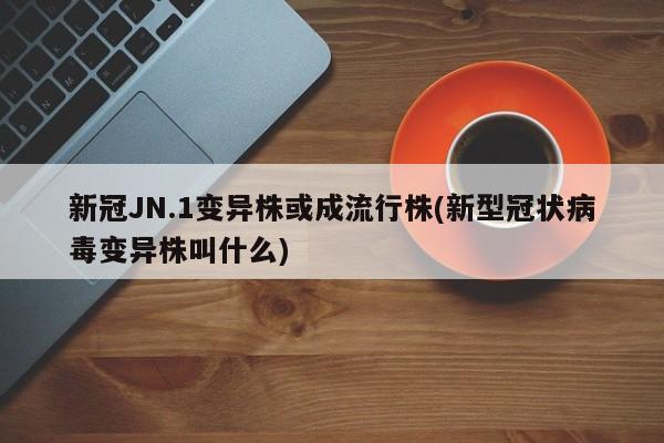 新冠JN.1变异株或成流行株(新型冠状病毒变异株叫什么)