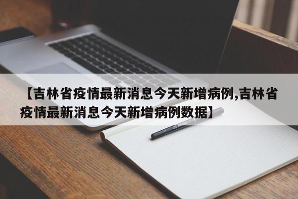 【吉林省疫情最新消息今天新增病例,吉林省疫情最新消息今天新增病例数据】