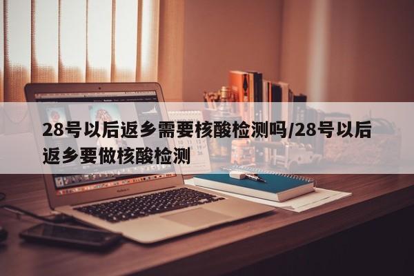 28号以后返乡需要核酸检测吗/28号以后返乡要做核酸检测
