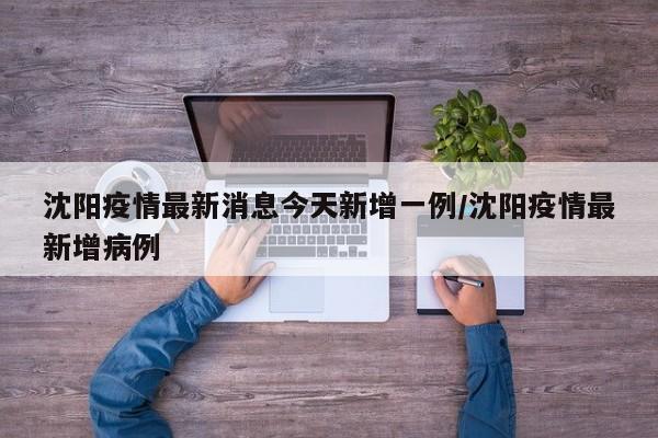 沈阳疫情最新消息今天新增一例/沈阳疫情最新增病例