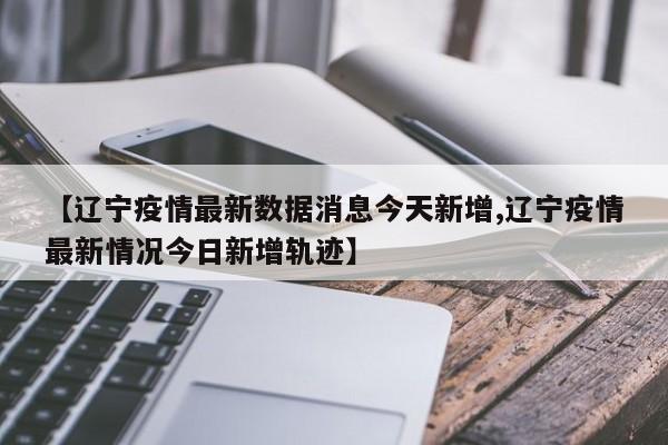 【辽宁疫情最新数据消息今天新增,辽宁疫情最新情况今日新增轨迹】