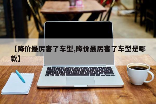 【降价最厉害了车型,降价最厉害了车型是哪款】