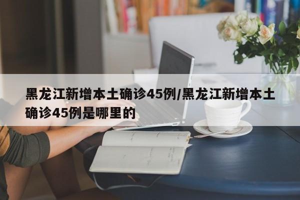 黑龙江新增本土确诊45例/黑龙江新增本土确诊45例是哪里的