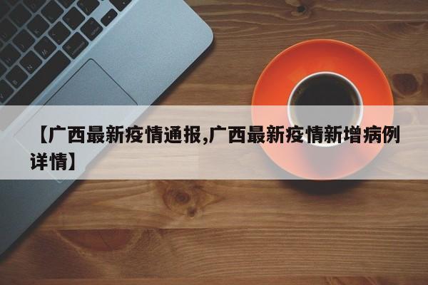【广西最新疫情通报,广西最新疫情新增病例详情】