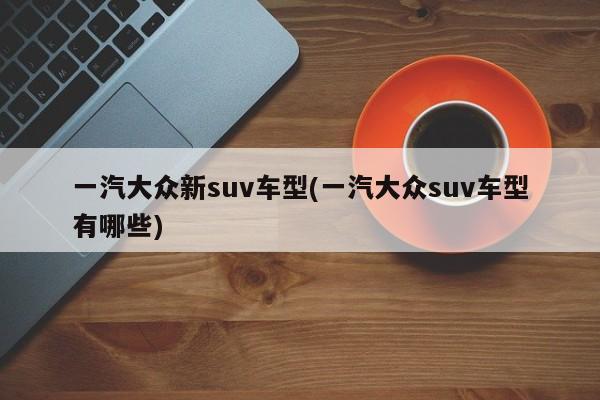 一汽大众新suv车型(一汽大众suv车型有哪些)