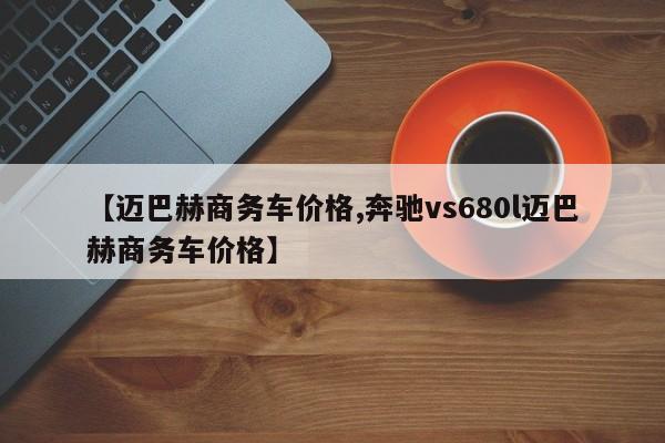 【迈巴赫商务车价格,奔驰vs680l迈巴赫商务车价格】