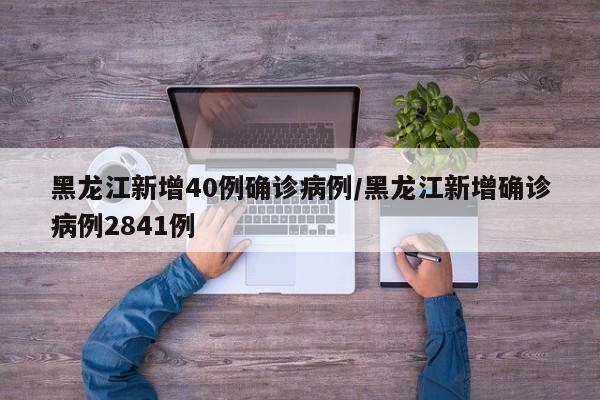 黑龙江新增40例确诊病例/黑龙江新增确诊病例2841例