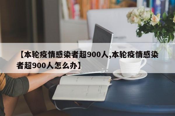 【本轮疫情感染者超900人,本轮疫情感染者超900人怎么办】