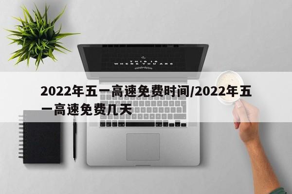 2022年五一高速免费时间/2022年五一高速免费几天