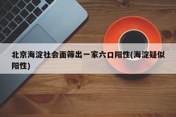 北京海淀社会面筛出一家六口阳性(海淀疑似阳性)