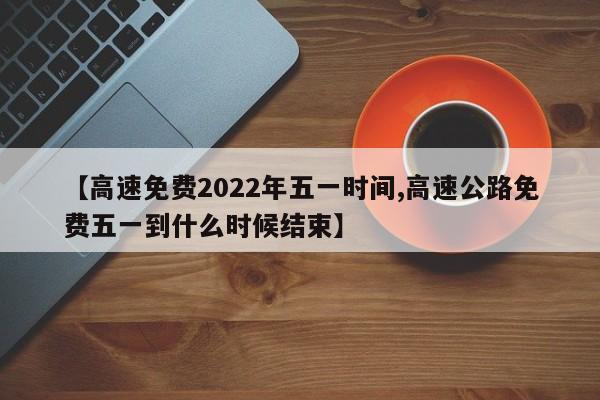 【高速免费2022年五一时间,高速公路免费五一到什么时候结束】