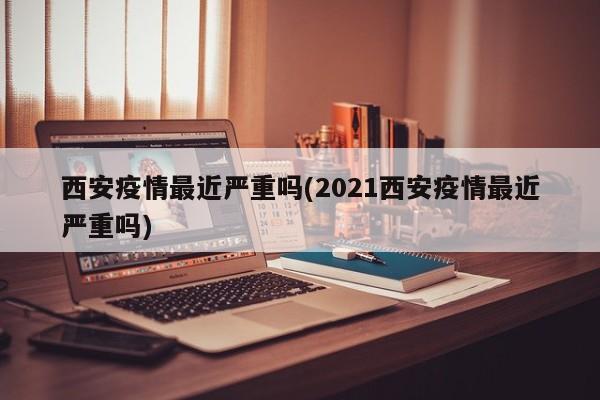 西安疫情最近严重吗(2021西安疫情最近严重吗)