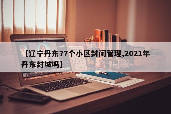 【辽宁丹东77个小区封闭管理,2021年丹东封城吗】