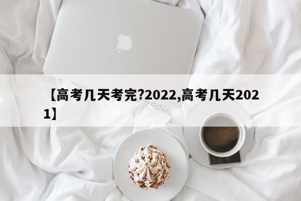 【高考几天考完?2022,高考几天2021】