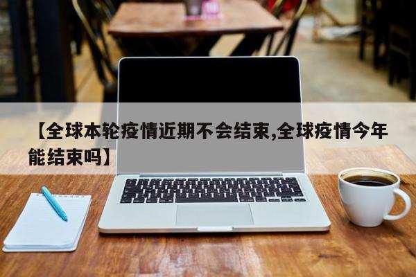 【全球本轮疫情近期不会结束,全球疫情今年能结束吗】