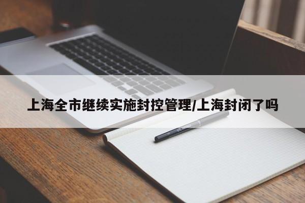 上海全市继续实施封控管理/上海封闭了吗