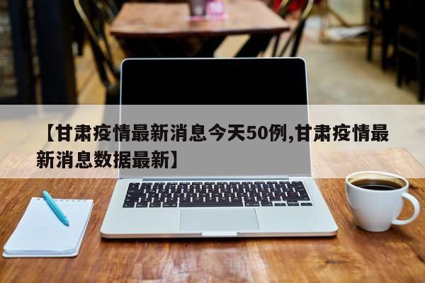 【甘肃疫情最新消息今天50例,甘肃疫情最新消息数据最新】