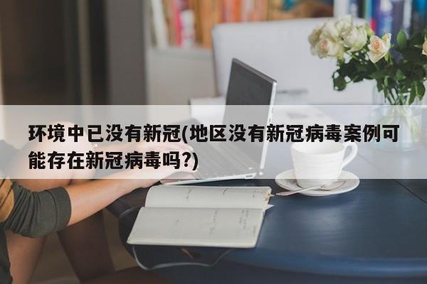 环境中已没有新冠(地区没有新冠病毒案例可能存在新冠病毒吗?)
