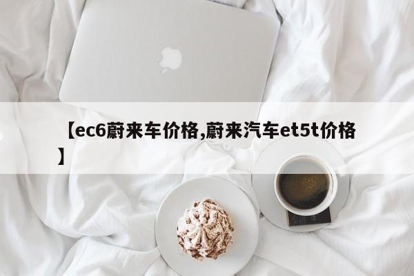 【ec6蔚来车价格,蔚来汽车et5t价格】