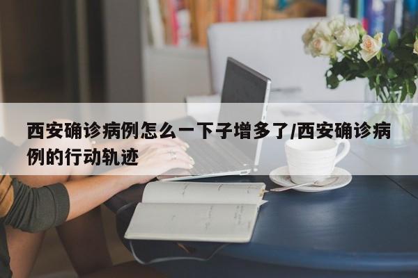 西安确诊病例怎么一下子增多了/西安确诊病例的行动轨迹