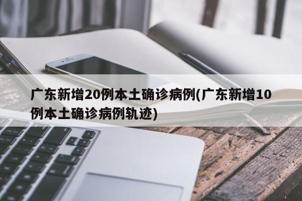 广东新增20例本土确诊病例(广东新增10例本土确诊病例轨迹)