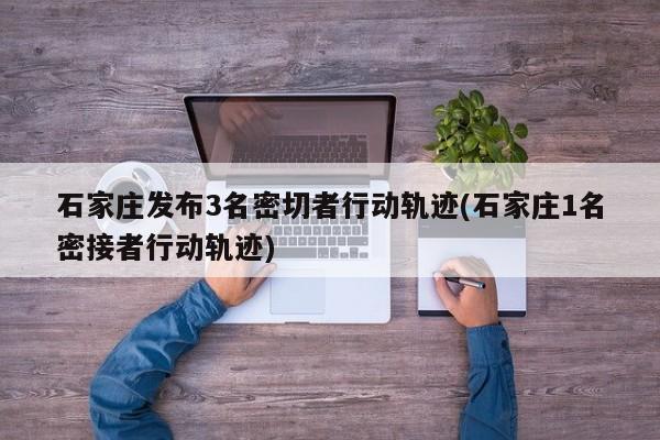 石家庄发布3名密切者行动轨迹(石家庄1名密接者行动轨迹)