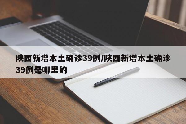 陕西新增本土确诊39例/陕西新增本土确诊39例是哪里的