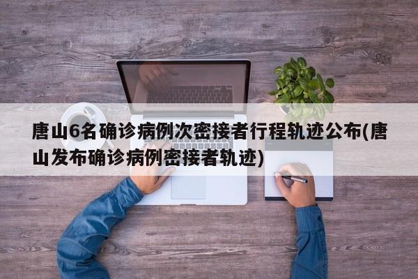 唐山6名确诊病例次密接者行程轨迹公布(唐山发布确诊病例密接者轨迹)